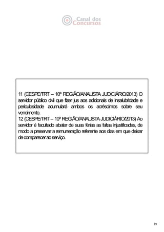 39
11 (CESPE/TRT – 10ª REGIÃO/ANALISTA JUDICIÁRIO/2013) O
servidor público civil que fizer jus aos adicionais de insalubridade e
periculosidade acumulará ambos os acréscimos sobre seu
vencimento.
12 (CESPE/TRT – 10ª REGIÃO/ANALISTAJUDICIÁRIO/2013) Ao
servidor é facultado abater de suas férias as faltas injustificadas, de
modo a preservar a remuneração referente aos dias em que deixar
decompareceraoserviço.
 