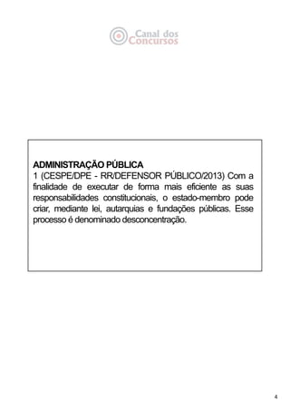 4
ADMINISTRAÇÃO PÚBLICA
1 (CESPE/DPE - RR/DEFENSOR PÚBLICO/2013) Com a
finalidade de executar de forma mais eficiente as suas
responsabilidades constitucionais, o estado-membro pode
criar, mediante lei, autarquias e fundações públicas. Esse
processo é denominado desconcentração.
 