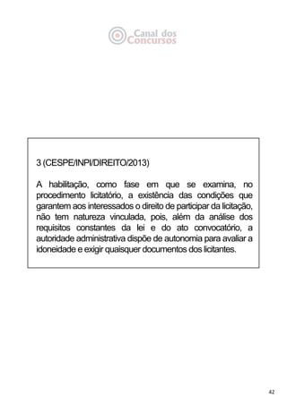 42
3 (CESPE/INPI/DIREITO/2013)
A habilitação, como fase em que se examina, no
procedimento licitatório, a existência das condições que
garantem aos interessados o direito de participar da licitação,
não tem natureza vinculada, pois, além da análise dos
requisitos constantes da lei e do ato convocatório, a
autoridade administrativa dispõe de autonomia para avaliar a
idoneidade e exigir quaisquer documentos dos licitantes.
 