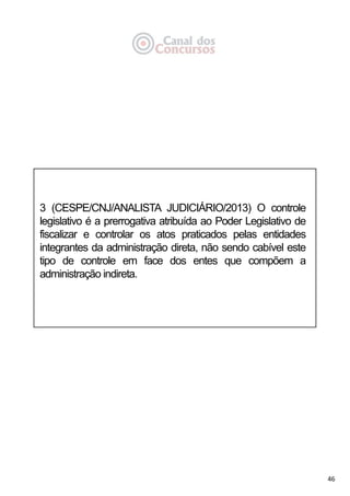 46
3 (CESPE/CNJ/ANALISTA JUDICIÁRIO/2013) O controle
legislativo é a prerrogativa atribuída ao Poder Legislativo de
fiscalizar e controlar os atos praticados pelas entidades
integrantes da administração direta, não sendo cabível este
tipo de controle em face dos entes que compõem a
administração indireta.
 