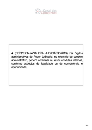 47
4 (CESPE/CNJ/ANALISTA JUDICIÁRIO/2013) Os órgãos
administrativos do Poder Judiciário, no exercício do controle
administrativo, podem confirmar ou rever condutas internas,
conforme aspectos de legalidade ou de conveniência e
oportunidade.
 