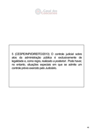 48
5 (CESPE/INPI/DIREITO/2013) O controle judicial sobre
atos da administração pública é exclusivamente de
legalidade e, como regra, realizado a posteriori . Pode haver,
no entanto, situações especiais em que se admite um
controle prévio exercido pelo Judiciário.
 