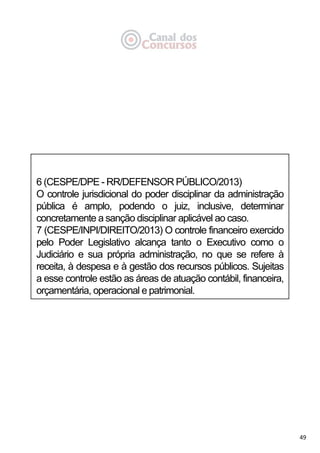 49
6 (CESPE/DPE - RR/DEFENSOR PÚBLICO/2013)
O controle jurisdicional do poder disciplinar da administração
pública é amplo, podendo o juiz, inclusive, determinar
concretamente a sanção disciplinar aplicável ao caso.
7 (CESPE/INPI/DIREITO/2013) O controle financeiro exercido
pelo Poder Legislativo alcança tanto o Executivo como o
Judiciário e sua própria administração, no que se refere à
receita, à despesa e à gestão dos recursos públicos. Sujeitas
a esse controle estão as áreas de atuação contábil, financeira,
orçamentária, operacional e patrimonial.
 