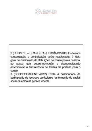 5
2 (CESPE/TJ – DF/ANLISTA JUDICIÁRIO/2013) Os termos
concentração e centralização estão relacionados à ideia
geral de distribuição de atribuições do centro para a periferia,
ao passo que desconcentração e descentralização
associam-se à transferência de tarefas da periferia para o
centro.
3 (CESPE/PF/AGENTE/2012) Existe a possibilidade de
participação de recursos particulares na formação do capital
social de empresa pública federal.
 