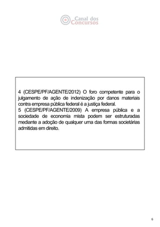 6
4 (CESPE/PF/AGENTE/2012) O foro competente para o
julgamento de ação de indenização por danos materiais
contra empresa pública federal é a justiça federal.
5 (CESPE/PF/AGENTE/2009) A empresa pública e a
sociedade de economia mista podem ser estruturadas
mediante a adoção de qualquer uma das formas societárias
admitidas em direito.
 