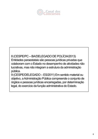 8
8 (CESPE/PC – BA/DELEGADO DE POLÍCIA/2013)
Entidades paraestatais são pessoas jurídicas privadas que
colaboram com o Estado no desempenho de atividades não
lucrativas, mas não integram a estrutura da administração
pública.
9 (CESPE/DELEGADO – ES/2011) Em sentido material ou
objetivo, aAdministração Pública compreende o conjunto de
órgãos e pessoas jurídicas encarregadas, por determinação
legal, do exercício da função administrativa do Estado.
 