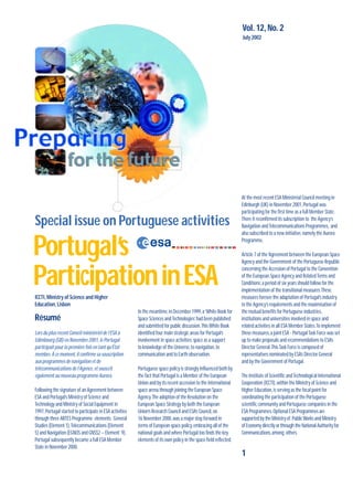 1
Special issue on Portuguese activities
Vol.12, No.2
July 2002
Portugal’s
ParticipationinESA
At the most recent ESA Ministerial Council meeting in
Edinburgh (UK) in November 2001,Portugal was
participating for the first time as a full Member State.
There it reconfirmed its subscription to the Agency’s
Navigation andTelecommunications Programmes, and
also subscribed to a new initiative,namely the Aurora
Programme.
Article 7 of the‘Agreement between the European Space
Agency and the Government of the Portuguese Republic
concerning the Accession of Portugal to the Convention
of the European Space Agency and RelatedTerms and
Conditions’,a period of six years should follow for the
implementation of the transitional measures.These
measures foresee the adaptation of Portugal’s industry
to the Agency’s requirements and the maximisation of
the mutual benefits for Portuguese industries,
institutions and universities involved in space and
related activities in all ESA Member States.To implement
these measures,a joint ESA - PortugalTask Force was set
up to make proposals and recommendations to ESA’s
Director General.ThisTask Force is composed of
representatives nominated by ESA’s Director General
and by the Government of Portugal.
The Institute of Scientific andTechnological International
Cooperation (ICCTI),within the Ministry of Science and
Higher Education,is serving as the focal point for
coordinating the participation of the Portuguese
scientific community and Portuguese companies in the
ESA Programmes.Optional ESA Programmes are
supported by the Ministry of PublicWorks and Ministry
of Economy directly or through the National Authority for
Communications,among others.
ICCTI,Ministry of Science and Higher
Education,Lisbon
Résumé
Lors du plus récent Conseil ministériel de l’ESA à
Edimbourg (GB) en Novembre 2001,le Portugal
participait pour la première fois en tant qu’État
membre.À ce moment,il confirme sa souscription
aux programmes de navigation et de
télécommunications de l’Agence,et souscrit
également au nouveau programme Aurora.
Following the signature of an Agreement between
ESA and Portugal’s Ministry of Science and
Technology and Ministry of Social Equipment in
1997,Portugal started to participate in ESA activities
through three ARTES Programme elements: General
Studies (Element 1),Telecommunications (Element
5) and Navigation (EGNOS and GNSS2 – Element 9).
Portugal subsequently became a full ESA Member
State in November 2000.
In the meantime,in December 1999,a‘White Book for
Space Sciences andTechnologies’had been published
and submitted for public discussion.ThisWhite Book
identified four main strategic areas for Portugal’s
involvement in space activities:space as a support
to knowledge of the Universe,to navigation,to
communication and to Earth observation.
Portuguese space policy is strongly influenced both by
the fact that Portugal is a Member of the European
Union and by its recent accession to the international
space arena through joining the European Space
Agency.The adoption of the Resolution on the
European Space Strategy by both the European
Union’s Research Council and ESA’s Council,on
16 November 2000,was a major step forward in
terms of European space policy,embracing all of the
national goals and where Portugal too finds the key
elements of its own policy in the space field reflected.
 