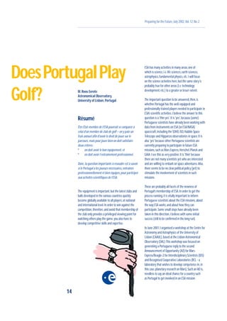 Preparing for the Future,July 2002,Vol.12,No.2
M.Roos-Serote
Astronomical Observatory,
University of Lisbon,Portugal
Résumé
Être État-membre de l’ESA pourrait se comparer à
celui d’un membre de club de golf – on y paie un
frais annuel afin d’avoir le droit de jouer sur le
parcours,mais pour jouer bien on doit satisfaire
deux critères :
º on doit avoir le bon équipement,et
º on doit avoir l’entraînement professionnel.
Donc,la question importante à résoudre est à savoir
si le Portugal a les joueurs nécessaires,entraînés
professionnellement et bien équipés,pour participer
aux activités scientifiques de l’ESA.
The equipment is important,but the latest clubs and
balls developed in the various countries quickly
become globally available to all players,at national
and international level.In order to win against the
competition,therefore,and avoid that membership of
the club only provides a privileged viewing point for
watching others play the game,you also have to
develop competitive skills and expertise.
ESA has many activities in many areas,one of
which is science,i.e.life sciences,earth sciences,
astrophysics,fundamental physics,etc.I will focus
on the science activities here,but the same story is
probably true for other areas (i.e.technology
development,etc.) to a greater or lesser extent.
The important question to be answered,then,is
whether Portugal has the well-equipped and
professionally trained players needed to participate in
ESA’s scientific activities.I believe the answer to this
question is a 'thin yes'.It is 'yes',because (some)
Portuguese scientists have already been working with
data from instruments on ESA (or ESA/NASA)
spacecraft,including the SOHO,ISO,Hubble Space
Telescope and Hipparcos observatories in space.It is
also 'yes' because other Portuguese scientists are
currently preparing to participate in future ESA
missions,such as Mars Express,Herschel,Planck and
GAIA.I see this as very positive.It is 'thin' because
there are not many scientists yet who are interested
and are willing to embark on space adventures.Also,
there seems to be no clear political policy (yet) to
stimulate the involvement of scientists in such
missions.
These are probably all facets of the newness of
Portugal’s membership of ESA.In order to get the
process running,it is vitally important to inform
Portuguese scientists about the ESA missions,about
the way ESA works,and about how they can
participate.Some small steps have already been
taken in this direction,I believe with some initial
success (still to be confirmed in the long run).
In June 2001,I organised a workshop at the Centre for
Astronomy and Astrophysics of the University of
Lisbon (CAAUL),based at the Lisbon Astronomical
Observatory (OAL).This workshop was focused on
generating a Portuguese reply to the second
Announcement of Opportunity (AO) for Mars-
Express/Beagle-2 for Interdisciplinary Scientists (IDS)
and Recognised Cooperative Laboratories (RCL - a
laboratory that wishes to develop competence in,in
this case,planetary research on Mars).Such an AO is,
needless to say,an ideal chance for a country such
as Portugal to get involved in an ESA mission.
14
DoesPortugalPlay
Golf?
 