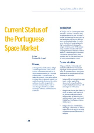 Preparing for the Future,July 2002,Vol.12,No.2
M.Tiago
Printinova Lda,Portugal
Résume
Le développement du marché spatial au Portugal
a été fait très graduellement,d’abord au travers
d’activités de télécommunications,puis avec la
télédétection,maintenant avec plus d’intérêt par
des industries liées a la microéletronique . La
faiblesse du secteur privé reste un facteur qui freine
la croissance du secteur.Néanmoins on assiste à une
évolution favorable.Un élargissement des activités
spatiales au niveau de la microgravité,de la
construction de nanosatellites,et de toute une
varete‘de charges utiles offrira de possibilités
nouvelles pour renforcer et accélérer la croissance
de ce secteur.
Introduction
The aerospace sector,per se,is virtually non-existent
in Portugal,or at least that is still the very strong
perception of the Portuguese public.So far,most of
Portugal’s participation in the sector,particularly by
Small- and Medium-sized Enterprises (SMEs),has
been in the information technology (IT) area.The
number of enterprises in Portugal falling into the
‘high technological intensity’category,such as
aerospace and defence,is lower than the European
average.In addition,the number of R&D centres
belonging to multinational companies is even lower.
Within such a context,Portuguese R&D investment
is still quite low,especially in terms of private
investment,where the desire for short-term profit
has severely limited development activities.
Current situation
Portuguese entities have the knowledge and
potential to be in the front line of research,but
frequently the means or opportunities have been
lacking.The approach has tended to be very passive
and/or reactive,and seldom pro-active.Three kinds
of situations are most frequent:
º Portuguese SMEs participating in the aerospace
industry as indirect suppliers,being
subcontracted for very specific and limited
development and without receiving due credit
(producing but not creating value).
º Portuguese SMEs,especially those working in IT,
tackling and winning in some market niches,
and with a bigger scale/capacity than the
Portuguese market can handle (with most of
their clients outside Portugal),as is the case for
Critical Software,Skysoft and several defence-
related companies.
º Portuguese Universities and R&D institutes
conducting up-to-date research,but often such
work or researchers are integrated into foreign
development efforts and are not perceived as
Portuguese.
20
CurrentStatusof
thePortuguese
SpaceMarket
 