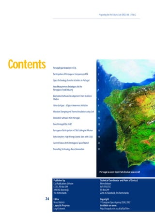 Preparing for the Future,July 2002,Vol.12,No.2
24
1
2
3
4
6
8
10
12
14
16
18
20
22
Contents Portugal’s participation in ESA
Participation of Portuguese Companies in ESA
SpaceTechnologyTransfer Activities in Portugal
New MeasurementTechniques for the
Portuguese Food Industry
Biomedical Software Development from Bed-Rest
Studies
‘Alma da Agua’: A Space-Awareness Initiative
Vibration Damping andThermal Insulation using Cork
Innovative Software from Portugal
Does Portugal Play Golf?
Portuguese Participation in ESA’s Eddington Mission
DetectingVery-High-Energy Cosmic Rays with EUSO
Current Status of the Portuguese Space Market
PromotingTechnology-Based Innovation
Portugal as seen from ESA’s Envisat spacecraft
Published by
ESA Publications Division
ESTEC,PO Box 299
2200 AG Noordwijk
The Netherlands
Editor
Bruce Battrick
Layout & Prepress
Leigh Edwards
Technical Coordinator and Point of Contact
Pierre Brisson
IMT/TP,ESTEC
PO Box 299
2200 AG Noordwijk,The Netherlands
Copyright
© European Space Agency (ESA),2002
Available on www:
http://esapub.esrin.esa.it/pff/pff.htm
 