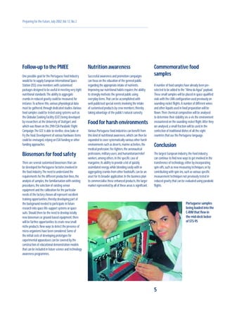 Follow-up to the PMEE
One possible goal for the Portuguese food Industry
would be to supply European International Space
Station (ISS) crew members with customised
packages designed to be useful in meeting very tight
nutritional standards.The ability to aggregate
crumbs in reduced gravity could be measured,for
instance.To achieve this,various physiological data
must be gathered,through dedicated studies.Various
food samples could be tested using systems such as
the Globular Cooking Facility (GCF) being developed
by researchers at the University of Stuttgart,and
which was flown on the 29th ESA Parabolic Flight
Campaign.The GCF is able to sterilise,stew,bake or
fry the food.Development of various hardware items
could be envisaged,relying on ESA funding or other
funding approaches.
Biosensors for food safety
There are several customised biosensors that can
be developed for Portuguese factories involved in
the food industry.The need to understand the
requirements for the different production lines,the
analysis of samples,the familiarisation with existing
procedures,the selection of existing sensor
equipment and the calibration for the particular
needs of the factory chosen all represent excellent
training opportunities,thereby developing part of
the background needed to participate in future
research into space life-support systems or space
suits.Should there be the need to develop totally
new biosensors or ground-based equipment,there
will be further opportunities to create new small
niche products.New ways to detect the presence of
micro-organisms have been considered.Some of
the initial costs of developing prototypes for
experimental apparatuses can be covered by the
construction of educational demonstration models
that can be included in future science and technology
awareness programmes.
Nutrition awareness
Successful awareness and promotion campaigns
can focus on the education of the general public
regarding the appropriate intake of nutrients.
Improving our nutritional habits requires the ability
to strongly motivate the general public using
everyday items.That can be accomplished with
well-publicised special events involving the intake
of customised products by crew members,thereby
taking advantage of the public’s natural curiosity.
Food for harsh environments
Various Portuguese food industries can benefit from
this kind of nutritional awareness,which can then be
expanded to cover systematically various other harsh
environments such as deserts,marine activities,the
medical profession,fire fighters,the aeronautical
professions,military users,and humanitarian/relief
workers,among others.In the specific case of
margarine,its ability to provide a lot of quickly
assimilated energy,while blending easily with or
aggregating crumbs from other foodstuffs,can be an
asset for its broader application.In the business plan
to commercialise these enhanced products,the larger
market represented by all of these areas is significant.
Commemorative food
samples
A number of food samples have already been pre-
selected to be added to the "Alma da Agua" payload.
These small samples will be placed in space-qualified
vials with the LMA configuration used previously on
sounding-rocket flights.A number of different wines
and other liquids used in food preparation will be
flown.Their chemical composition will be analysed
to determine their stability vis-a-vis the environment
encountered on the sounding-rocket flight.After they
are analysed,a small fraction will be used in the
confection of traditional dishes of all the eight
countries that use the Portuguese language.
Conclusion
The largest European industry,the food industry,
can continue to find new ways to get involved in the
transference of technology,either by incorporating
spin-offs,such as new measuring techniques,or by
contributing with spin-ins,such as various specific
measurement techniques not previously tested in
reduced gravity that can be evaluated using parabolic
flights.
5
Preparing for the Future,July 2002,Vol.12,No.2
Portuguese samples
being loaded into the
C-RIM that flew in
the mid-deck locker
of STS-95
 