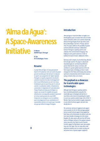 Preparing for the Future,July 2002,Vol.12,No.2
D.Ribeiro
AEPOR Project,Portugal
R.Clar
Art Technologies,France
Résumé
Le projet‘Alma de Agua’est conçu pour pouvoir
fournir le‘fil conducteur’entre une variété de projets
qui sont essentiels pour faire démarrer en douceur
les quatre sous-programmes de l’Agence Spatiale
Portugaise.Ces quatre programmes structurants
consistent en premier lieu dans le développement
d’un réseau d’infrastructures au sol,d’un réseau
d’ordinateurs,puis il y aura le bus avec le centre de
contrôle et coordination mobile,et finalement la
construction et l’adaptation de l’avion laboratoire.
Puisqu’il faudra du temps pour développer ces
moyens,une version très simplifiée des quatre
infrastructures sera disponible pendant le lancement
de la fusée sonde qui aura lieu avant 2005.
A long terme on envisage de créer les conditions
pour le développement d’une constellation de 8
nanosatellites destinés à être opérés par l’ensemble
des pays qui utilisent la langue Portugaise.
Introduction
‘Alma da Agua’,or‘Soul of theWater’in English,is an
interdisciplinary space-art project that seeks to involve
various institutions within seven countries historically
linked to Portugal:Angola,Brazil,CapeVerde,Guiné-
Bissau,Mozambique,SãoTomé e Príncipe,and East
Timor.The project addresses the possibility of greater
technical unification and deeper collaboration
between Portuguese-speaking countries and
celebrates their common bond of language,thus
helping to create greater awareness in order to
facilitate the launch of future collaborative efforts.
Numerous water samples are presently being collected
from all eight countries.The project’s cultural and
educational goals are currently being defined in
greater detail,but the various ceremonies will
contribute to a greater global awareness of the role
that European space technology can have in water
management,from flood control (using early-warning
systems) to environmental control of water resources
(using a network of low-cost sensors).
The payload as a showcase
for transferable space
technologies
Although many Portuguese-speaking countries
have very limited potential for using all of the
transferable space technologies directly,there is
nevertheless some interest in broadening the market
to seven new countries outside Europe.Each of ESA’s 15
Member States has been invited to supply components
or some kind of technical support,and some have
already done so.
The current pre-selection of equipment and support-
service providers for the first‘Alma da Agua’payload
foresees overall technical support being supplied by
Dutch Space of the Netherlands,the batteries will come
from Surrey SatelliteTechnology Ltd.of the United
Kingdom,the video system will come from OIP Sensor
Systems of Belgium,and part of the payload computer
system may come from Saab-Ericsson of Sweden.
Scientific support for fluid-physics water data analysis
may come from Spain.There are many other small
subsystems involved,such as a custom carrying case
and various items of ground-support equipment.
8
‘AlmadaAgua’:
ASpace-Awareness
Initiative
 