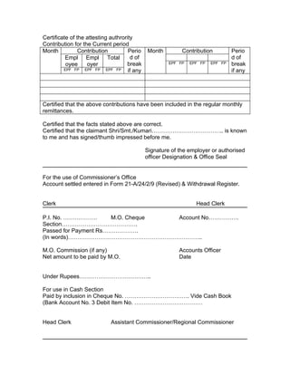 Certificate of the attesting authrority
Contribution for the Current period
Month           Contribution         Perio    Month         Contribution          Perio
          Empl Empl Total             d of                                        d of
          oyee     oyer             break              EPF FP   EPF FP   EPF FP   break
         EPF FP EPF FP EPF FP        if any                                       if any




Certified that the above contributions have been included in the regular monthly
remittances.

Certified that the facts stated above are correct.
Certified that the claimant Shri/Smt./Kumari……………………………….. is known
to me and has signed/thumb impressed before me.

                                              Signature of the employer or authorised
                                              officer Designation & Office Seal


For the use of Commissioner’s Office
Account settled entered in Form 21-A/24/2/9 (Revised) & Withdrawal Register.


Clerk                                                             Head Clerk

P.I. No. ………………       M.O. Cheque Account No…………….
Section………………………………….
Passed for Payment Rs……………….
(In words)……………………………………………………………..

M.O. Commission (if any)                                   Accounts Officer
Net amount to be paid by M.O.                              Date


Under Rupees………………………………..

For use in Cash Section
Paid by inclusion in Cheque No. ……………………………. Vide Cash Book
(Bank Account No. 3 Debit Item No. ………………………………


Head Clerk                   Assistant Commissioner/Regional Commissioner
 