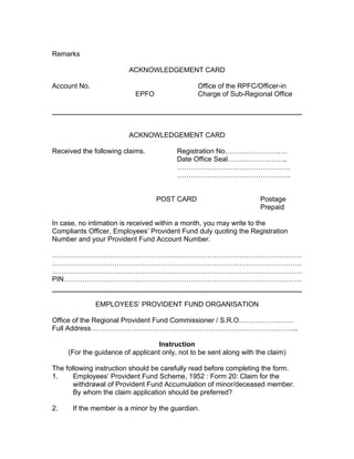 Remarks

                         ACKNOWLEDGEMENT CARD

Account No.                                     Office of the RPFC/Officer-in
                           EPFO                 Charge of Sub-Regional Office




                         ACKNOWLEDGEMENT CARD

Received the following claims.           Registration No………………………
                                         Date Office Seal……………………..
                                         ………………………………………….
                                         ………………………………………….


                                  POST CARD                          Postage
                                                                     Prepaid

In case, no intimation is received within a month, you may write to the
Compliants Officer, Employees’ Provident Fund duly quoting the Registration
Number and your Provident Fund Account Number.

………………………………………………………………………………………………
………………………………………………………………………………………………
………………………………………………………………………………………………
PIN………………………………………………………………………………………….


              EMPLOYEES’ PROVIDENT FUND ORGANISATION

Office of the Regional Provident Fund Commissioner / S.R.O……………………
Full Address……………………………………………………………………………...

                                   Instruction
     (For the guidance of applicant only, not to be sent along with the claim)

The following instruction should be carefully read before completing the form.
1.     Employees’ Provident Fund Scheme, 1952 : Form 20: Claim for the
       withdrawal of Provident Fund Accumulation of minor/deceased member.
       By whom the claim application should be preferred?

2.    If the member is a minor by the guardian.
 