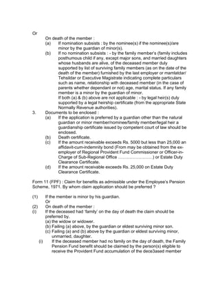 Or
      On death of the member :
      (a)  If nomination subsists : by the nominee(s) if the nominee(s)/are
           minor by the guardian of minor(s).
      (b)  If no nomination subsists : - by the family member’s (family includes
           posthumous child if any, except major sons, and married daughters
           whose husbands are alive, of the deceased member duly
           supported by list of surviving family members (as on the date of the
           death of the member) furnished by the last employer or mamlatdar/
           Tehsildar or Executive Magistrate indicating complete particulars
           such as name, relationship with deceased member (in the case of
           parents whether dependant or not) age, marital status. If any family
           member is a minor by the guardian of minor.
           If both (a) & (b) above are not applicable : - by legal heir(s) duly
           supported by a legal heirship certificate (from the appropriate State
           Normally Revenue authorities).
3.    Documents to be enclosed :
      (a)  If the application is preferred by a guardian other than the natural
           guardian or minor member/nominee/family member/legal heir a
           guardianship certificate issued by competent court of law should be
           enclosed.
      (b)  Death certificate.
      (c)  If the amount receivable exceeds Rs. 5000 but less than 25,000 an
           affidavit-cum-indemnity bond (From may be obtained from the ex-
           employer of Regional Provident Fund Commissioner or Officer-in-
           Charge of Sub-Regional Office ……………………) or Estate Duty
           Clearance Certificate.
      (d)  If the amount receivable exceeds Rs. 25,000 on Estate Duty
           Clearance Certificate.

Form 11 (FPF) : Claim for benefits as admissible under the Employee’s Pension
Scheme, 1971. By whom claim application should be preferred ?

(1)     If the member is minor by his guardian.
        Or
(2)     On death of the member :
(i)     If the deceased had ‘family’ on the day of death the claim should be
        preferred by.
        (a) the widow or widower.
        (b) Failing (a) above, by the guardian or eldest surviving minor son.
        (c) Failing (a) and (b) above by the guardian or eldest surviving minor,
             unmarried, daughter.
    (i)      If the deceased member had no family on the day of death, the Family
             Pension Fund benefit should be claimed by the person(s) eligible to
             receive the Provident Fund accumulation of the dece3ased member
 