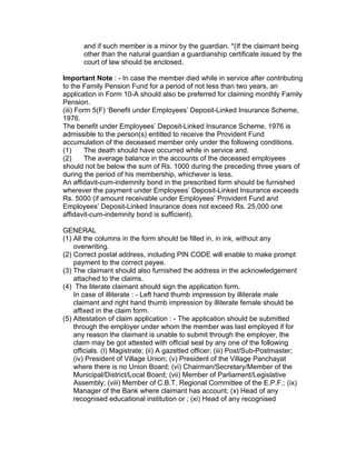 and if such member is a minor by the guardian. *(If the claimant being
       other than the natural guardian a guardianship certificate issued by the
       court of law should be enclosed.

Important Note : - In case the member died while in service after contributing
to the Family Pension Fund for a period of not less than two years, an
application in Form 10-A should also be preferred for claiming monthly Family
Pension.
(iii) Form 5(F) ‘Benefit under Employees’ Deposit-Linked Insurance Scheme,
1976.
The benefit under Employees’ Deposit-Linked Insurance Scheme, 1976 is
admissible to the person(s) entitled to receive the Provident Fund
accumulation of the deceased member only under the following conditions.
(1)      The death should have occurred while in service and.
(2)      The average balance in the accounts of the deceased employees
should not be below the sum of Rs. 1000 during the preceding three years of
during the period of his membership, whichever is less.
An affidavit-cum-indemnity bond in the prescribed form should be furnished
wherever the payment under Employees’ Deposit-Linked Insurance exceeds
Rs. 5000 (if amount receivable under Employees’ Provident Fund and
Employees’ Deposit-Linked Insurance does not exceed Rs. 25,000 one
affidavit-cum-indemnity bond is sufficient).

GENERAL
(1) All the columns in the form should be filled in, in ink, without any
    overwriting.
(2) Correct postal address, including PIN CODE will enable to make prompt
    payment to the correct payee.
(3) The claimant should also furnished the address in the acknowledgement
    attached to the claims.
(4) The literate claimant should sign the application form.
    In case of illiterate : - Left hand thumb impression by illiterate male
    claimant and right hand thumb impression by illiterate female should be
    affixed in the claim form.
(5) Attestation of claim application : - The application should be submitted
    through the employer under whom the member was last employed if for
    any reason the claimant is unable to submit through the employer, the
    claim may be got attested with official seal by any one of the following
    officials. (I) Magistrate; (ii) A gazetted officer; (iii) Post/Sub-Postmaster;
    (iv) President of Village Union; (v) President of the Village Panchayat
    where there is no Union Board; (vi) Chairman/Secretary/Member of the
    Municipal/District/Local Board; (vii) Member of Parliament/Legislative
    Assembly; (viii) Member of C.B.T. Regional Committee of the E.P.F.; (ix)
    Manager of the Bank where claimant has account; (x) Head of any
    recognised educational institution or ; (xi) Head of any recognised
 