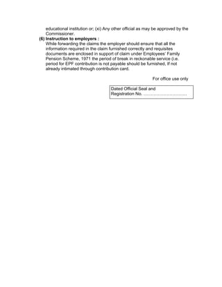 educational institution or; (xi) Any other official as may be approved by the
    Commissioner.
(6) Instruction to employers :
    While forwarding the claims the employer should ensure that all the
    information required in the claim furnished correctly and requisites
    documents are enclosed in support of claim under Employees’ Family
    Pension Scheme, 1971 the period of break in reckonable service (i.e.
    period for EPF contribution is not payable should be furnished, If not
    already intimated through contribution card.

                                                             For office use only

                                       Dated Official Seal and
                                       Registration No. …………………………
 