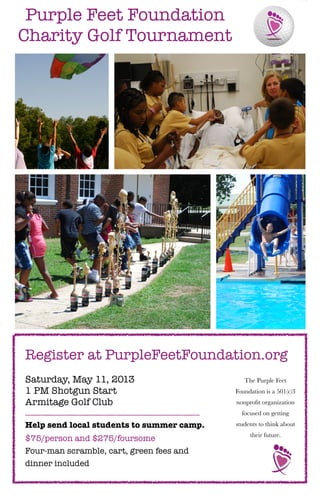 Purple Feet Foundation
Charity Golf Tournament




Register at PurpleFeetFoundation.org
Saturday, May 11, 2013                        The Purple Feet
1 PM Shotgun Start                         Foundation is a 501(c)3
Armitage Golf Club                         nonproﬁt organization
                                             focused on getting
Help send local students to summer camp.   students to think about
                                                their future.
$75/person and $275/foursome
Four-man scramble, cart, green fees and
dinner included
 