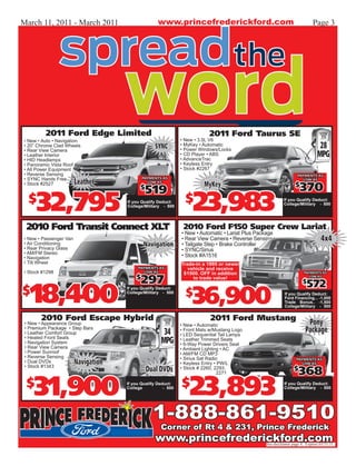 March 11, 2011 - March 2011                         www.princefrederickford.com                                               Page 3




          2011 Ford Edge Limited                                           2011 Ford Taurus SE
• New • Auto • Navigation                                      • New • 3.5L V6
• 20” Chrome Clad Wheels
• Rear View Camera
                                                  SYNC         • MyKey • Automatic
                                                               • Power Windows/Locks
                                                                                                                                  28
• Leather Interior                                             • CD Player • ABS
                                                               • AdvanceTrac
                                                                                                                                 MPG
• HID Headlamps
• Panoramic Vista Roof                                         • Keyless Entry
• All Power Equipment                                          • Stock #2267
• Reverse Sensing                                                                                                    PAYMENTS AS
• SYNC Hands Free                            PAYMENTS AS
                        Leather                                                                                         LOW AS
                                                                         MyKey                                      $
                                                                                                                       370
                                                LOW AS
• Stock #2527
                                           $
                                              519
  $
      32,795                         If you Qualify Deduct:
                                     College/Military - 500
                                                                 $
                                                                    23,983                                   If you Qualify Deduct:
                                                                                                             College/Military - 500




 2010 Ford Transit Connect XLT                                  2010 Ford F150 Super Crew Lariat
                                                               • New • Automatic • Lariat Plus Package
• New • Passenger Van                                                                          4x4
                                                               • Rear View Camera • Reverse Sensing
• Air Conditioning                           Navigation        • Tailgate Step • Brake Controller
• Rear Privacy Glass                                           • SYNC/Sirius
• AM/FM Stereo
• Navigation                                                   • Stock #A1516
• Tilt Wheel                                                   Trade-in a 1995 or newer
                                          PAYMENTS AS             vehicle and receive
• Stock #1298                                LOW AS             $1500. OFF in addition                                   PAYMENTS AS
                                         $
                                           297                      to trade value!                                         LOW AS


                                                                                                                          572
   18,400
                                                                                                                        $
$                                                                $
                                                                    36,900
                                     If you Qualify Deduct:
                                     College/Military - 500                                                  If you Qualify Deduct:
                                                                                                             Ford Financing... -1,000
                                                                                               No Cash       Trade Bonus.. -1,500
                                                                                                             College/Military - 500
                                                                                               Down!
        2010 Ford Escape Hybrid                                              2011 Ford Mustang
 • New • Appearance Group                                      • New • Automatic                  Pony
 • Premium Package • Step Bars
 • Leather Comfort Group                              34       • Front Mats w/Mustang Logo
                                                               • LED Sequential Tail Lamps
                                                                                                 Package
 • Heated Front Seats
 • Navigation System                                 MPG       • Leather Trimmed Seats
                                                               • 6-Way Power Drivers Seat
 • Rear View Camera                                            • Ambient Lighting • AC
 • Power Sunroof
 • Reverse Sensing
                           $
                             5,600                             • AM/FM CD MP3
                                                               • Sirius Sat Radio
 • Dual DVDs                  Off
                        Navigation                             • Keyless Entry • PW/L
                                                                                                                    PAYMENTS AS
                                                                                                                       LOW AS
 • Stock #1343
                                               Dual DVDs       • Stock # 2260, 2293,                               $
                                                                                                                     368
     31,900                                                        23,893
                                                                                2271

 $                                   If you Qualify Deduct:
                                     College           - 500
                                                               $                                             If you Qualify Deduct:
                                                                                                             College/Military - 500




                                                 1-888-861-9510
                                                     Corner of Rt 4 & 231, Prince Frederick
                                                  www.princefrederickford.com                      See disclaimer page 4. Expires 03/31/11.
 