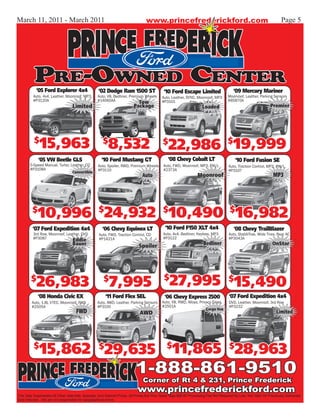 March 11, 2011 - March 2011                                                      www.princefrederickford.com                                                           Page 5




          Pre-Owned Center
           ‘05 Ford Explorer 4x4                   ‘02 Dodge Ram 1500 ST                    ‘10 Ford Escape Limited                      ‘09 Mercury Mariner
         Auto, 4x4, Leather, Moonroof, MP3,       Auto, V8, Bedliner, Premium Wheels       Auto, Leather, SYNC, Moonroof, MP3        Moonroof, Leather, Parking Sensors
         #P3120A                                  #14060AA                 Tow             #P3101                                    #B5870A
                                  Limited                                Package                                     Loaded                                     Premier




          $
              15,963                                  $
                                                         8,532                              $
                                                                                               22,986 $19,999
             ‘05 VW Beetle GLS                       ‘10 Ford Mustang GT                       ‘08 Chevy Cobalt LT                        ‘10 Ford Fusion SE
       5-Speed Manual, Turbo, Leather, CD          Auto, Spoiler, RWD, Premium Wheels       Auto, FWD, Moonroof, MP3, PW/L            Auto, Traction Control, MP3, PW/L
       #P3108A                                     #P3110                                   #2373A                                    #P3107
                                  Convertible
                                                                               Auto                               Moonroof                                        MP3




         $
            10,996 $24,932 $10,490 $16,982
         ‘07 Ford Expedition 4x4                     ‘06 Chevy Equinox LT                    ‘10 Ford F150 XLT 4x4                       ‘08 Chevy TrailBlazer
         3rd Row, Moonroof, Leather, DVD           Auto, FWD, Traction Control, CD          Auto, 4x4, Bedliner, Keyless, MP3         Auto, StabiliTrak, Wide Tires, Rear AC
         #P3087                                    #P1421A                                  #P3122                                    #P3043A
                               Eddie
                                  Bauer                                      Spoiler                                  Bedliner                                   OnStar




        $
           26,983                                     $
                                                          7,995                              $
                                                                                                27,995 $15,490
             ‘08 Honda Civic EX                        ‘11 Ford Flex SEL                     ‘06 Chevy Express 2500                   ‘07 Ford Expedition 4x4
         Auto, 1.8L VTEC, Moonroof, FWD           Auto, AWD, Leather, Parking Sensors      Auto, V8, RWD, Alloys, Privacy Glass       DVD, Leather, Moonroof, 3rd Row
         #2505A                                   #P3100                                   #2501A                                     #P3232
                                                                                                                       Cargo Van
                                     FWD                                     AWD                                                                                    Limited




          $
             15,862 $29,635                                                                   $
                                                                                                  11,865 $28,963
                                                                          1-888-861-9510
                                                                               Corner of Rt 4 & 231, Prince Frederick
                                                                            www.princefrederickford.com
This Sale Supersedes All Other Sale Ads, Specials, And Internet Prices. All Prices Are Plus Taxes Tags $99.00 Processing Fee Not Required By Law. Not Valid On Previously Delivered/
Sold Vehicles. We are not responsible for typographical errors.
 