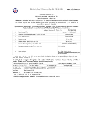 Submitted online at UAN e-seva portal on 2018-04-15 18:45:20.0 www.epfindia.gov.in
deZpkjh Hkfo"; fuf/k ;kstuk] 1952
EMPLOYEES' PROVIDENT FUND SCHEME,1952
EMPLOYEES' Pension Scheme,1995
UAN Based Combined Claim Form 19/10C WB/31 for Advances/PF Final Settlement/Pension Fund Withdrawal
(mu ekeyksa esa ykxw tgka QkeZ 11(u;k)esa deZpkjh dk iwjk fooj.k] vk/kkj la[;k vkSj cSad [kkrk la[;k ;w-,-,u- iksVZy vkSj ij
miyC/k gS rFkk ;w-,-,u- esa lfØ; gSA)
(Applicable in cases where employee's complete details in Form 11(New),Aadhaar Number and Bank
Accounts details are available on UAN Portal and UAN has been activated.)
Mobile Number / eksckby uacj - 7009259580
1. I want to apply for Pension Fund Withdrawal
2. Universal Account Number(UAN) / ;wfuolZy [kkrk la[;k 100126074960
3. Name of the member CHITER REKHA
4. Date of Joining 03-Nov-2011
5. Date of Leaving Service/ NksM+us dk fnukad 30-Apr-2017
6. Reason of Leaving Service/ lsok NksM+us dk dkj.k CESSATION (SHORT SERVICE)
7. Permanent Account number / LFkk;h [kkrk la[;k AXVPR7569M
8. Payee Address VPO LANA PALLAR TEHSIL
SANGRAH,RENUKA JI,SIRMAUR,HIMACHAL
PRADESH-173023
* eSa çekf.kr djrk gw¡ fd eSaus ;w , ,u iksVZy ij lhM MkVk dks Hkyh Hkk¡fr ns[k fy;k gS rFkk QkeZ u- 11( u;k ) cSad [kkrk fooj.k vkSj vk/kkj
la[;k lfgr lHkh MkVk lgh ik;k x;k gSA
* I certify that I have gone through the data seeded in UAN Portal and found all data including Form No.11
(New) , bank account details and Aadhar Number to be correct
Father/Husband/Spouse Name: GUMAN SINGH Date Of Birth: 12-May-1992
Bank Account Number 36201526463 Bank IFSC Code ICIC0000362
Bank Details ICICI BANK LIMITED,CHANDIGARH - MANIMAJRA
Aadhaar 21XXXXXXXX70
Member ID PUPUN01206130000050692
* —i;k ;w-,-,u-iksVZy ij n'kkZ, x, cSad [kkrs esa Hkqxrku djsaA
* Please make payment in the bank account mentioned in the UAN portal .
 