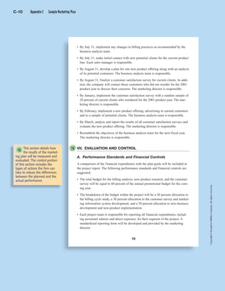 Copyright©HoughtonMifflinCompany.Allrightsreserved.Copyright©HoughtonMifflinCompany.Allrightsreserved.
10
• By July 31, implement any changes in billing practices as recommended by the
business analysis team.
• By July 31, make initial contact with new potential clients for the current product
line. Each sales manager is responsible.
• By August 31, develop a plan for one new product offering along with an analysis
of its potential customers. The business analysis team is responsible.
• By August 31, finalize a customer satisfaction survey for current clients. In addi-
tion, the company will contact those customers who did not reorder for the 2001
product year to discuss their concerns. The marketing director is responsible.
• By January, implement the customer satisfaction survey with a random sample of
20 percent of current clients who reordered for the 2001 product year. The mar-
keting director is responsible.
• By February, implement a new product offering, advertising to current customers
and to a sample of potential clients. The business analysis team is responsible.
• By March, analyze and report the results of all customer satisfaction surveys and
evaluate the new product offering. The marketing director is responsible.
• Reestablish the objectives of the business analysis team for the next fiscal year.
The marketing director is responsible.
VII. EVALUATION AND CONTROL
A. Performance Standards and Financial Controls
A comparison of the financial expenditures with the plan goals will be included in
the project report. The following performance standards and financial controls are
suggested:
• The total budget for the billing analysis, new-product research, and the customer
survey will be equal to 60 percent of the annual promotional budget for the com-
ing year.
• The breakdown of the budget within the project will be a 20 percent allocation to
the billing cycle study, a 30 percent allocation to the customer survey and market-
ing information system development, and a 50 percent allocation to new-business
development and new-product implementation.
• Each project team is responsible for reporting all financial expenditures, includ-
ing personnel salaries and direct expenses, for their segment of the project. A
standardized reporting form will be developed and provided by the marketing
director.
This section details how
the results of the market-
ing plan will be measured and
evaluated. The control portion
of this section includes the
types of actions the firm can
take to reduce the differences
between the planned and the
actual performance.
16
C-10 Appendix C Sample Marketing Plan
16
 