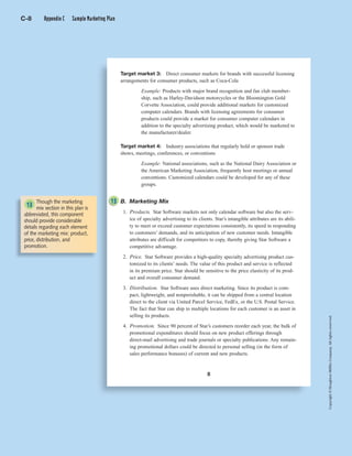Copyright©HoughtonMifflinCompany.Allrightsreserved.Copyright©HoughtonMifflinCompany.Allrightsreserved.
8
Target market 3: Direct consumer markets for brands with successful licensing
arrangements for consumer products, such as Coca-Cola
Example: Products with major brand recognition and fan club member-
ship, such as Harley-Davidson motorcycles or the Bloomington Gold
Corvette Association, could provide additional markets for customized
computer calendars. Brands with licensing agreements for consumer
products could provide a market for consumer computer calendars in
addition to the specialty advertising product, which would be marketed to
the manufacturer/dealer.
Target market 4: Industry associations that regularly hold or sponsor trade
shows, meetings, conferences, or conventions
Example: National associations, such as the National Dairy Association or
the American Marketing Association, frequently host meetings or annual
conventions. Customized calendars could be developed for any of these
groups.
B. Marketing Mix
1. Products. Star Software markets not only calendar software but also the serv-
ice of specialty advertising to its clients. Star’s intangible attributes are its abili-
ty to meet or exceed customer expectations consistently, its speed in responding
to customers’ demands, and its anticipation of new customer needs. Intangible
attributes are difficult for competitors to copy, thereby giving Star Software a
competitive advantage.
2. Price. Star Software provides a high-quality specialty advertising product cus-
tomized to its clients’ needs. The value of this product and service is reflected
in its premium price. Star should be sensitive to the price elasticity of its prod-
uct and overall consumer demand.
3. Distribution. Star Software uses direct marketing. Since its product is com-
pact, lightweight, and nonperishable, it can be shipped from a central location
direct to the client via United Parcel Service, FedEx, or the U.S. Postal Service.
The fact that Star can ship to multiple locations for each customer is an asset in
selling its products.
4. Promotion. Since 90 percent of Star’s customers reorder each year, the bulk of
promotional expenditures should focus on new product offerings through
direct-mail advertising and trade journals or specialty publications. Any remain-
ing promotional dollars could be directed to personal selling (in the form of
sales performance bonuses) of current and new products.
Though the marketing
mix section in this plan is
abbreviated, this component
should provide considerable
details regarding each element
of the marketing mix: product,
price, distribution, and
promotion.
13
13
C-8 Appendix C Sample Marketing Plan
 