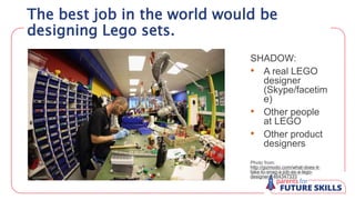 SHADOW:
• A real LEGO
designer
(Skype/facetim
e)
• Other people
at LEGO
• Other product
designers
Photo from:
http://gizmodo.com/what-does-it-
take-to-snag-a-job-as-a-lego-
designer-1464347333
The best job in the world would be
designing Lego sets.
 