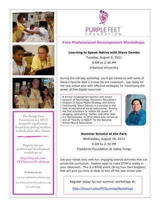 Free Professional Development Workshops

                                        Learning to Speak Native with Steve Dembo
                                                      Tuesday, August 9, 2011
                                                          9 AM to 2:30 PM
                                                         Villanova University


                                  During this full-day workshop, you’ll get hands-on with some of
                                  Steve’s favorite Web 2.0 tools for the classroom. Get ready for
                                  the new school year with effective strategies for maximizing the
                                  power of free digital resources!

                                   A former kindergarten teacher and school
                                   Director of Technology, Discovery Education’s
                                   Director of Social Media Strategy and Online
                                   Community, Steve Dembo is a pioneer in the
                                   field of educational social networking. Among
                                   the first educators to realize the power of
                                   blogging, podcasting, Twitter, and other Web
      The Purple Feet              2.0 technologies, in 2010 Steve was named as
   Foundation is a 501c3           one of "Twenty to Watch" by the National
  nonproﬁt organization            School Board Association.
focused on getting students
to think about their future.
                                                  Summer Science at the Park
                                                   Wednesday, August 10, 2011

      Register for our                                    9 AM to 2:30 PM
 professional development                      Freedoms Foundation at Valley Forge
       workshops at:
   http://tinyurl.com/            Get your hands dirty with fun, engaging science activities that cut
 PFFSummerWorkshops
                                  across the curriculum. Explore ways to make STEM a reality in
                                  your classroom. This is a BYOG event (Bring Your Own Goggles)
                                  that will give you tons of ideas to kick off the new school year.
        Contact us at:
 www.purplefeetfoundation.org
Dolor adipiscing: Lance Rougeux
lance@purplefeetfoundation.org
Ofﬁce: Work Phone                        Register today for our summer workshops at:
Cell: Mobile Phone
             215-570-3365
Email: Work Email                          http://tinyurl.com/PFFSummerWorkshops
 