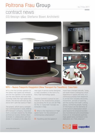 no. 7/nov 2011


contract news
03/design q&a: Stefano Boeri Architetti




NTV – Nuovo Trasporto Viaggiatori (New Transport for Travellers) Casa Italo
NTV is the ﬁrst private operator on     new type of service centre designed     travel have changed radically. Today,
the Italian high speed rail network     to help travellers in the form of a     rail travel means undergoing a ﬂuid
and the ﬁrst operator in the world to   ﬂuid, high-technology space.            experience in space and time, in a
use the new Alstom AGV train that                                               continuous process from departure
currently holds the high speed train    Cassina Contract is proud to con-       to arrival that includes decisions,
record. The service will start by the   tribute to this revolutionary project   movement, periods of waiting,
end of 2011 with the name of “Italo”.   by providing the ﬁt-out and all FF&E    and the journey time itself. Linking
                                        for the 12 ‘Casa Italo’ lounges na-     places, connecting people, ﬂuxing
The project, which won a competi-       tionwide in Italy.                      of information are the elements of
tion commissioned in early 2009 by                                              a new kind of urbanization which
NTV transport company, originated       Q: What is the importance of “high      goes beyond the physical bounder-
from a concept created by the Milan     speed trains” for the evolution of      ies of architecture and concentrates
architecture studios Stefano Boeri      contemporary urbanization?              more on its immaterial qualities.
Architetti in collaboration with dot-                                           High speed trains crontibute to the
dotdot. It is based on the idea of a    A: Travelling and the speed of          realization of a “link urbanism”.




www.pfgcontract.com
 