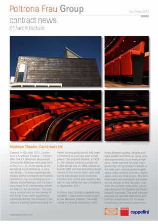 no. 7/nov 2011


contract news
01/architecture




                                                                                              photography by Getty Images
Marlowe Theatre, Canterbury UK
Opened in October 2011, Canter-         major touring productions has been     three different widths, heights and
bury’s Marlowe Theatre – named          completed in just two-and-a-half       back angles to ensure an ideal view
after the Elizabethan playwright        years. The original theatre, a 1933    and ergonometry from every single
Christopher Marlowe who was born        former Odeon cinema converted          seat. Other options include high
in the city – is, in the words of its   to theatrical use in 1984, closed in   backrests; tilt-up footrests linked to
architect Keith Williams, a very        March 2009 and the demolition team     the seat pan; individual removable
rare thing – “A new contemporary        moved in the month after, with only    seats; seats without armrests; usher
theatre within a magniﬁcent historic    some backstage areas retained.         seats; and non-ﬁxed chairs. The Mar-
cathedral city; its architecture is     Construction of the new building be-   lowe seats and backrests are based
clearly contemporary, yet it’s been     gan in July 2009 and was completed     on the design of the ‘Ascolto’ seat
conceived to ﬁt comfortably within      in September 2011.                     from the Gufram collection, which
its historic surroundings”. Occupy-                                            was designed for theatres by Studio
ing a central site on the banks of      Poltrona Frau Contract supplied and    Gregotti Associati. The seat’s design
the River Stour with Canterbury         installed 1,200 custom-made chairs     provides an optimal ergonomic and
Cathedral nearby, the re-build of the   at the Marlowe Theatre. The seats      comfort experience for its users
region’s leading receiving house for    come in several variations, with       maximising the theatre experience.



www.pfgcontract.com
 