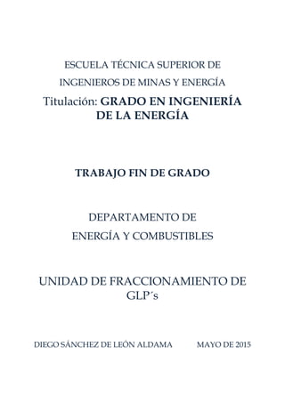 ESCUELA TÉCNICA SUPERIOR DE
INGENIEROS DE MINAS Y ENERGÍA
Titulación: GRADO EN INGENIERÍA
DE LA ENERGÍA
TRABAJO FIN DE GRADO
DEPARTAMENTO DE
ENERGÍA Y COMBUSTIBLES
UNIDAD DE FRACCIONAMIENTO DE
GLP´s
DIEGO SÁNCHEZ DE LEÓN ALDAMA MAYO DE 2015
 