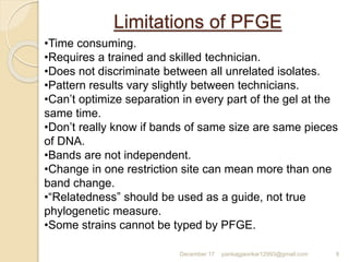 Limitations of PFGE
December 17 pankajgaonkar12993@gmail.com 9
•Time consuming.
•Requires a trained and skilled technician.
•Does not discriminate between all unrelated isolates.
•Pattern results vary slightly between technicians.
•Can’t optimize separation in every part of the gel at the
same time.
•Don’t really know if bands of same size are same pieces
of DNA.
•Bands are not independent.
•Change in one restriction site can mean more than one
band change.
•“Relatedness” should be used as a guide, not true
phylogenetic measure.
•Some strains cannot be typed by PFGE.
 