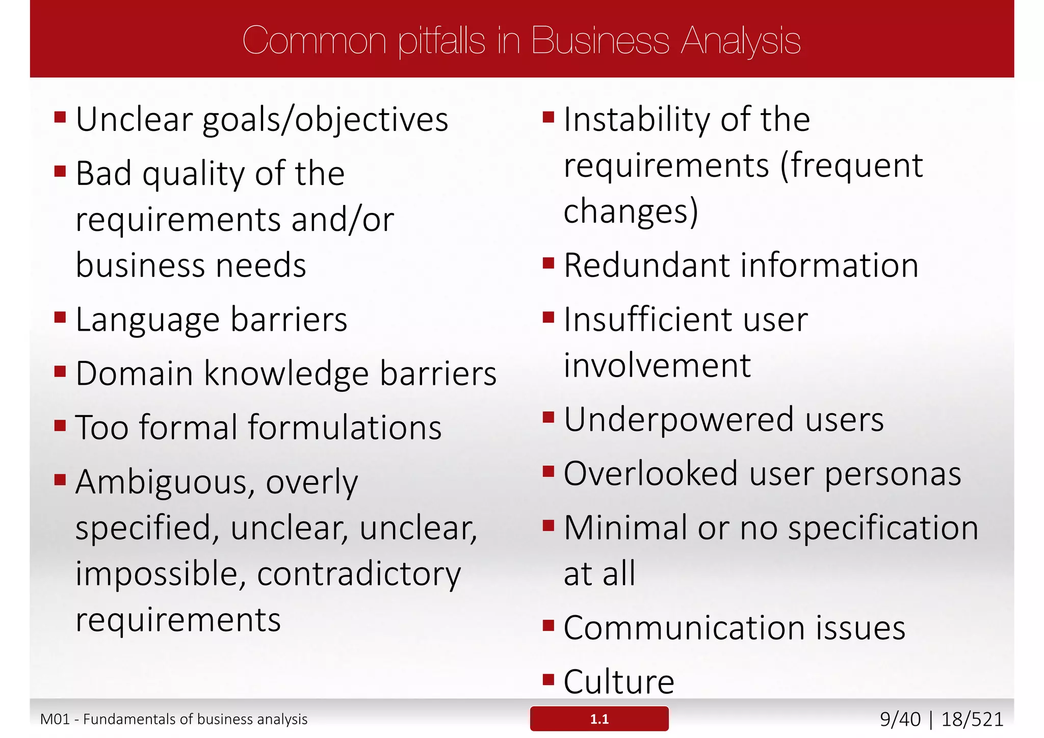 The major reasons of projects' failure are problems with
requirements and communication
 Business requirements are not aligned with business real needs
 No recognition between needs and wants
The base for identifying, defining the business
requirements is Business Analysis which acts as a
“communication bridge” between client and supplier
ESI International survey of 2000 business professionals, 2005
M01 - Fundamentals of business analysis 9/46 | 18/527
 