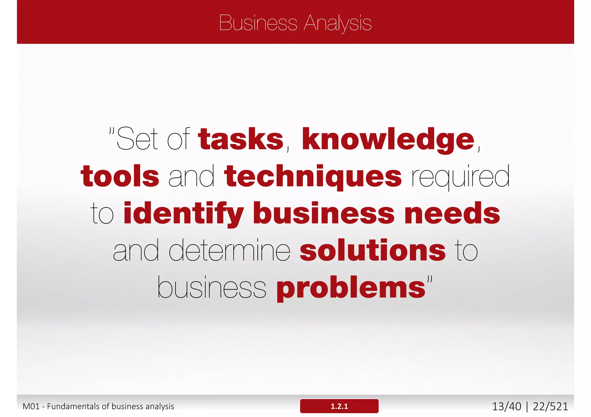 Business process within an organization not known or
understood
End products of the business processes not known
Stakeholders not identified or empowered
Business goals or needs not identified
 The organization needs not defined and wants not satisfied
 The business goals not achieved
Result
 Imprecise, ambiguous, contradictory or missing requirements
 Not stable requirements that change very often
 Requirements that do not fulfill the agreed criteria (i.e. quality
criteria) or real business needs and priorities
1.1M01 - Fundamentals of business analysis 13/46 | 22/527
 