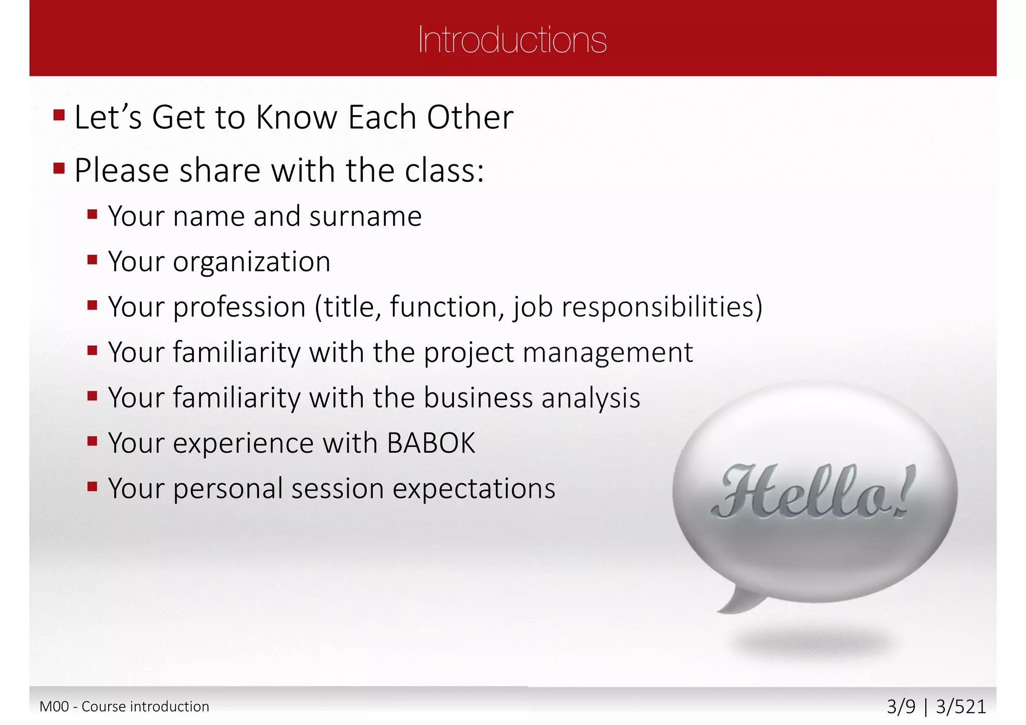  The role of Business Analyst
 The underpinning philosophy and principles of
business analysis profession
 Business analysis process
 The products produced by business analyst
 Business analysis roles
 Business analysis tools and techniques
Main goal
 Attempt Foundation exam with confidence
 Communicate freely within business analysis team
with confidence, understanding its principles and
philosophy
Secondary goal
 Benefits and value of business analysis and IQBBA
M00 - Course introduction 3/9 | 3/527
 