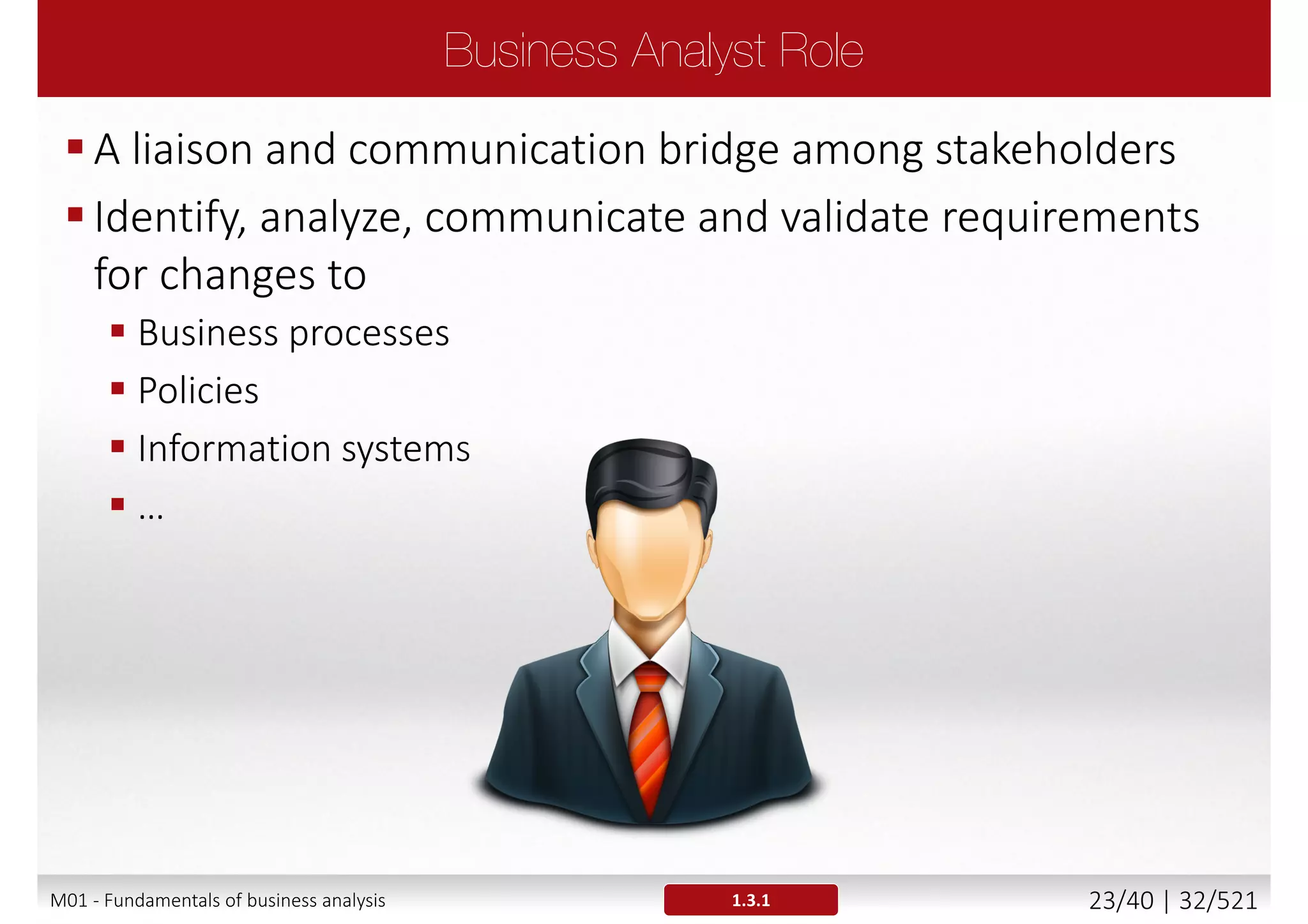 Different projects or methodologies may have different
approaches for defining requirements
Some projects run under external regulations requirements
Tasks and techniques defined in general Business Analysis
process must be adjusted for a specific project (e.g.
Traditional vs Agile)
 Requirement format and level of detail will be different
Example
 Enterprise Analysis will not be conducted in every case
 In some projects initial requirements and business processes
within an organization are already known and understood
1.2.5M01 - Fundamentals of business analysis 23/46 | 32/527
 