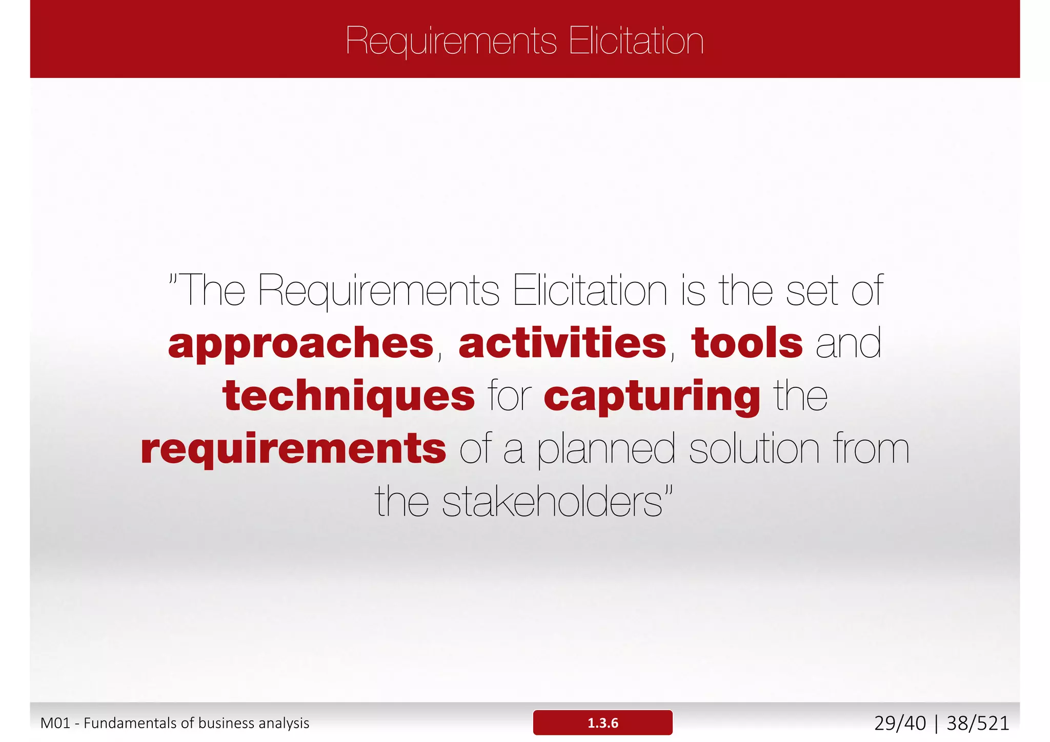 The Project Manager ensures PROJECT progress against
schedule, risk management and mitigation, and delivering
of the product of the project on time, within budget, and to
specified quality standards.
 PM is focused on resources, time, schedule, cost, risk and quality
and has the ultimate responsibility for project success.
The Business Analyst, ensures that the PRODUCT of the
project is well-defined throughout the project and meets
the targeted business needs through expert requirements
management, systems analysis, business analysis, and
requirements analysis.
 BA works with stakeholders, structures, policy, operations and
recommends solutions.
M01 - Fundamentals of business analysis 29/46 | 38/527
 