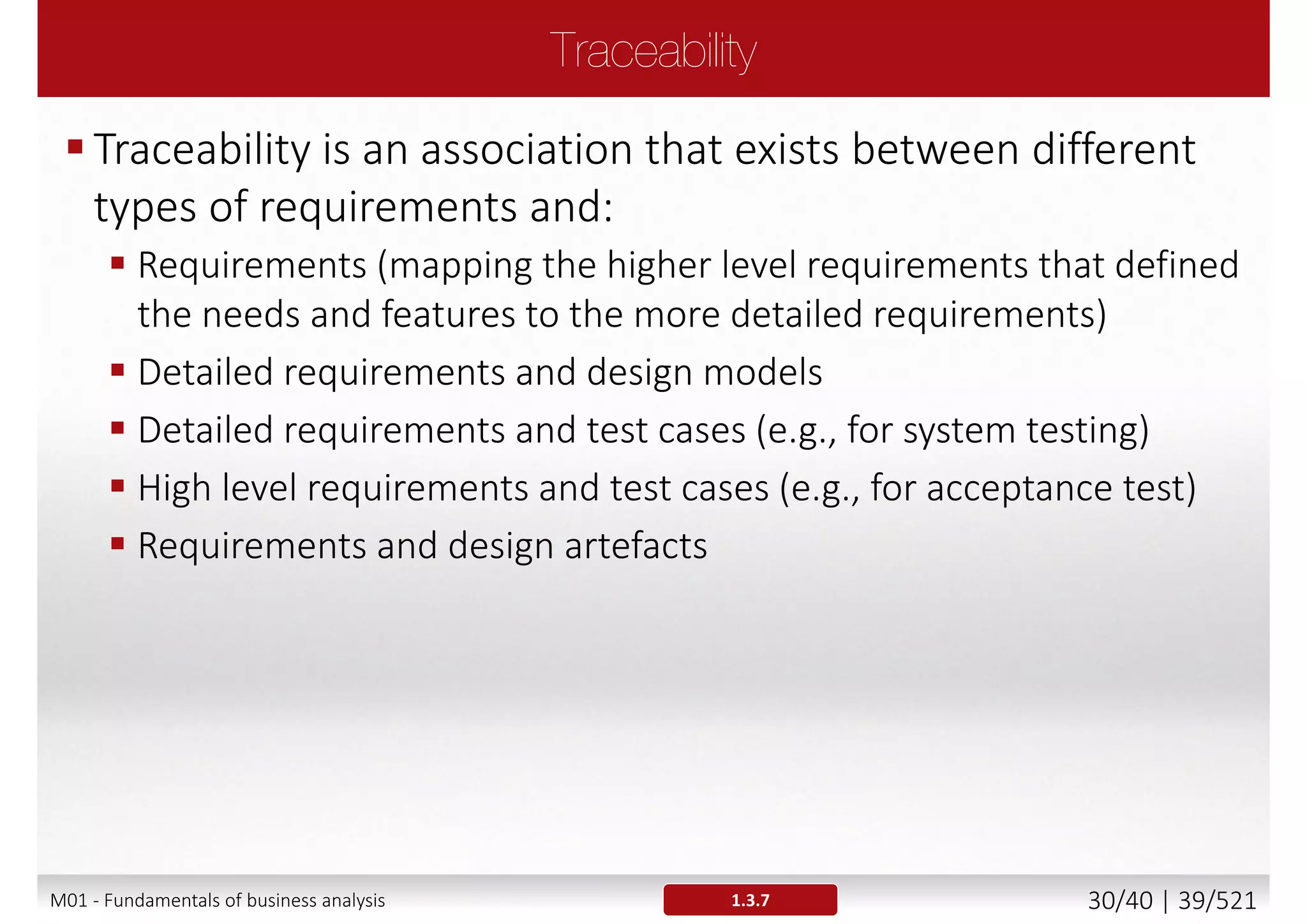 A requirement is [lEEE Std 610.12-1990]
1. A condition or capability needed by a stakeholder to solve a
problem or achieve an objective
2. A condition or capability that must be met or possessed by a
system or system component to satisfy a contract, standard,
specification, or other formally imposed documents
3. A documented representation of a condition or capability as in 1
or 2
 Requirements should be preceded by descriptors like
 Business requirements
 User requirements
 Functional requirements (FR)
 Non-functional requirements (NFR)
1.3.3M01 - Fundamentals of business analysis 30/46 | 39/527
 