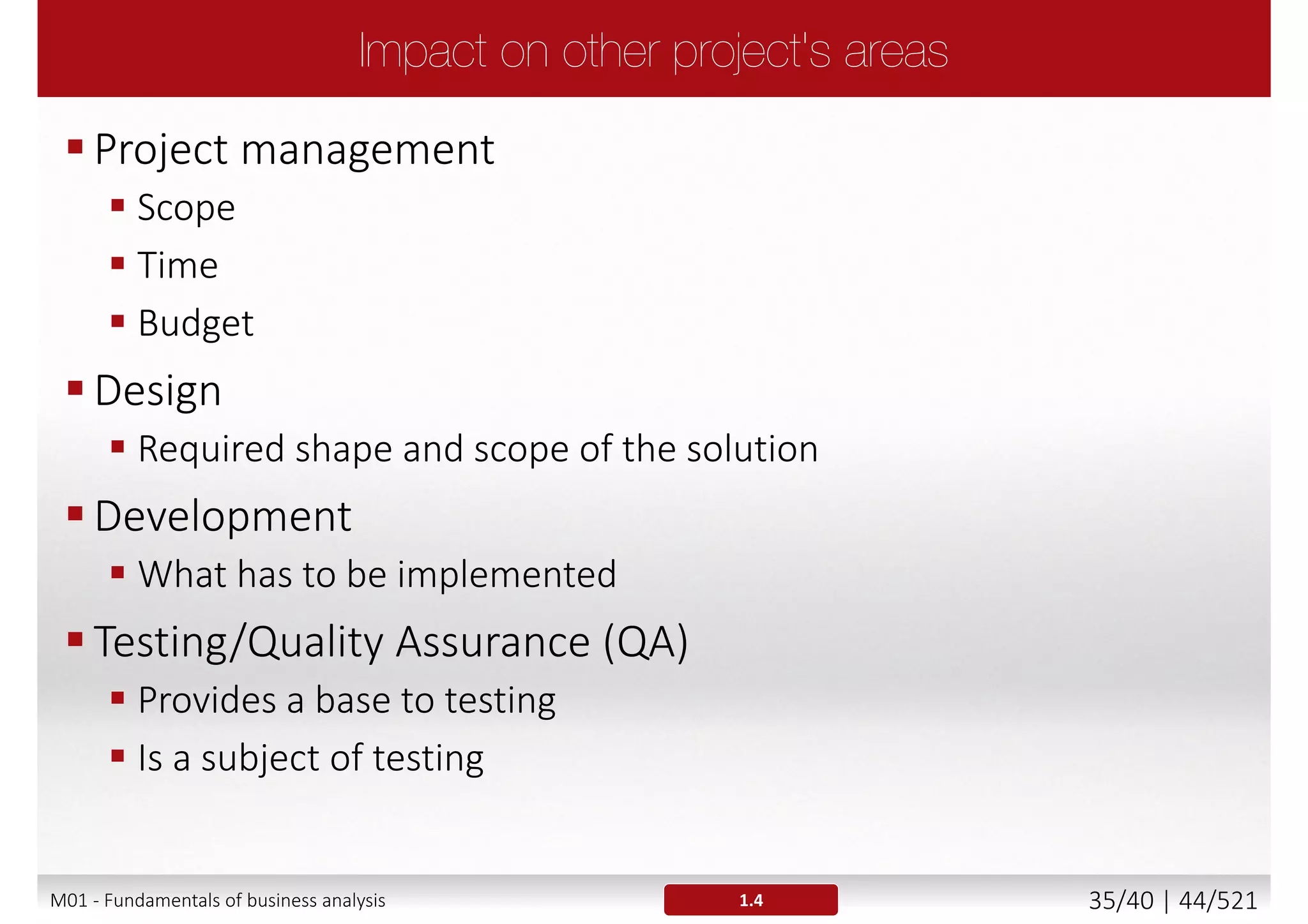 Traceability is an association that exists between different
types of requirements and:
 Requirements (mapping the higher level requirements that defined
the needs and features to the more detailed requirements)
 Detailed requirements and design models
 Detailed requirements and test cases (e.g., for system testing)
 High level requirements and test cases (e.g., for user acceptance
test)
 Requirements and design artefacts
1.3.7
• Bidirectional traceability from
requirements to software
architecture to code.
• Bidirectional traceability from
requirements to test cases.
Requirement Model Source Code Object
M01 - Fundamentals of business analysis 35/46 | 44/527
 