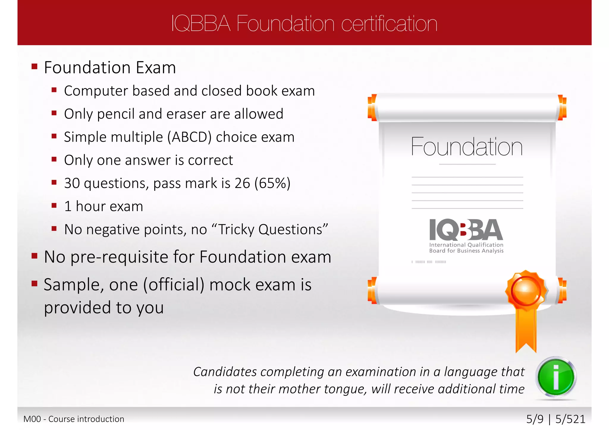  Foundation Exam
 Computer based and closed book exam
 Only pencil and eraser are allowed
 Simple multiple (ABCD) choice exam
 Only one answer is correct
 30 questions, pass mark is 26 (65%)
 1 hour exam
 No negative points, no “Tricky Questions”
 No pre-requisite for Foundation exam
 Sample, one (official) mock exam is
provided to you
Candidates completing an examination in a language that
is not their mother tongue, will receive additional time
M00 - Course introduction 5/9 | 5/527
 