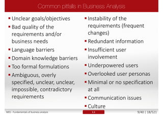 The major reasons of projects' failure are problems with
requirements and communication
 Business requirements are not aligned with business real needs
 No recognition between needs and wants
The base for identifying, defining the business
requirements is Business Analysis which acts as a
“communication bridge” between client and supplier
ESI International survey of 2000 business professionals, 2005
M01 - Fundamentals of business analysis 9/46 | 18/527
 