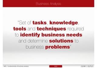 Business process within an organization not known or
understood
End products of the business processes not known
Stakeholders not identified or empowered
Business goals or needs not identified
 The organization needs not defined and wants not satisfied
 The business goals not achieved
Result
 Imprecise, ambiguous, contradictory or missing requirements
 Not stable requirements that change very often
 Requirements that do not fulfill the agreed criteria (i.e. quality
criteria) or real business needs and priorities
1.1M01 - Fundamentals of business analysis 13/46 | 22/527
 