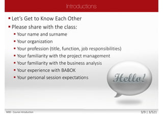  The role of Business Analyst
 The underpinning philosophy and principles of
business analysis profession
 Business analysis process
 The products produced by business analyst
 Business analysis roles
 Business analysis tools and techniques
Main goal
 Attempt Foundation exam with confidence
 Communicate freely within business analysis team
with confidence, understanding its principles and
philosophy
Secondary goal
 Benefits and value of business analysis and IQBBA
M00 - Course introduction 3/9 | 3/527
 