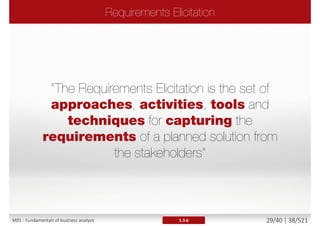 The Project Manager ensures PROJECT progress against
schedule, risk management and mitigation, and delivering
of the product of the project on time, within budget, and to
specified quality standards.
 PM is focused on resources, time, schedule, cost, risk and quality
and has the ultimate responsibility for project success.
The Business Analyst, ensures that the PRODUCT of the
project is well-defined throughout the project and meets
the targeted business needs through expert requirements
management, systems analysis, business analysis, and
requirements analysis.
 BA works with stakeholders, structures, policy, operations and
recommends solutions.
M01 - Fundamentals of business analysis 29/46 | 38/527
 