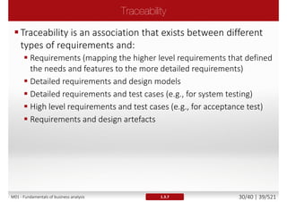 A requirement is [lEEE Std 610.12-1990]
1. A condition or capability needed by a stakeholder to solve a
problem or achieve an objective
2. A condition or capability that must be met or possessed by a
system or system component to satisfy a contract, standard,
specification, or other formally imposed documents
3. A documented representation of a condition or capability as in 1
or 2
 Requirements should be preceded by descriptors like
 Business requirements
 User requirements
 Functional requirements (FR)
 Non-functional requirements (NFR)
1.3.3M01 - Fundamentals of business analysis 30/46 | 39/527
 