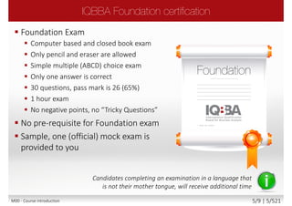  Foundation Exam
 Computer based and closed book exam
 Only pencil and eraser are allowed
 Simple multiple (ABCD) choice exam
 Only one answer is correct
 30 questions, pass mark is 26 (65%)
 1 hour exam
 No negative points, no “Tricky Questions”
 No pre-requisite for Foundation exam
 Sample, one (official) mock exam is
provided to you
Candidates completing an examination in a language that
is not their mother tongue, will receive additional time
M00 - Course introduction 5/9 | 5/527
 