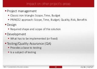 Project management
 Classic iron triangle: Scope, Time, Budget
 PRINCE2 approach: Scope, Time, Budget, Quality, Risk, Benefits
Design
 Required shape and scope of the solution
Development
 What has to be implemented (or fixed)
Testing/Quality Assurance (QA)
 Provides a base to testing
 Is a subject of testing
1.4M01 - Fundamentals of business analysis 41/46 | 50/527
 