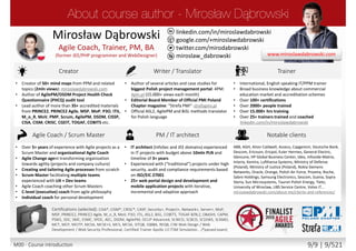 twitter.com/mirodabrowski
linkedin.com/in/miroslawdabrowski
google.com/+miroslawdabrowski
miroslaw_dabrowski
www.miroslawdabrowski.com
Mirosław Dąbrowski
Agile Coach, Trainer, Consultant
(former JEE/PHP developer, UX/UI designer, BA/SA)
Creator Writer / Translator Trainer / Coach
• Creator of 50+ mind maps from PPM and related
topics (2mln views): miroslawdabrowski.com
• Lead author of more than 50+ accredited materials
from PRINCE2, PRINCE2 Agile, MSP, MoP, P3O, ITIL,
M_o_R, MoV, PMP, Scrum, AgilePM, DSDM, CISSP,
CISA, CISM, CRISC, CGEIT, TOGAF, COBIT5 etc.
• Creator of 50+ interactive mind maps from PPM
topics: mindmeister.com/users/channel/2757050
• Product Owner of biggest Polish project
management portal: 4PM: 4pm.pl (15.000+ views
each month)
• Editorial Board Member of Official PMI Poland
Chapter magazine: “Strefa PMI”: strefapmi.pl
• Official PRINCE2 Agile, AgilePM, ASL2, BiSL methods
translator for Polish language
• English speaking, international, independent
trainer and coach from multiple domains.
• Master Lead Trainer
• 11+ years in training and coaching / 15.000+ hours
• 100+ certifications
• 5000+ people trained and coached
• 25+ trainers trained and coached
linkedin.com/in/miroslawdabrowski
Agile Coach / Scrum Master PM / IT architect Notable clients
• 8+ years of experience with Agile projects as a
Scrum Master, Product Owner and Agile Coach
• Coached 25+ teams from Agile and Scrum
• Agile Coach coaching C-level executives
• Scrum Master facilitating multiple teams
experienced with UX/UI + Dev teams
• Experience multiple Agile methods
• Author of AgilePM/DSDM Project Health Check
Questionnaire (PHCQ) audit tool
• Dozens of mobile and ecommerce projects
• IT architect experienced in IT projects with budget
above 10mln PLN and timeline of 3+ years
• Experienced with (“traditional”) projects under high
security, audit and compliance requirements based
on ISO/EIC 27001
• 25+ web portal design and development and
mobile application projects with iterative,
incremental and adaptive approach
ABB, AGH, Aiton Caldwell, Asseco, Capgemini, Deutsche Bank,
Descom, Ericsson, Ericpol, Euler Hermes, General Electric,
Glencore, HP Global Business Center, Ideo, Infovide-Matrix,
Interia, Kemira, Lufthansa Systems, Media-Satrun Group,
Ministry of Defense (Poland), Ministry of Justice (Poland),
Nokia Siemens Networks, Oracle, Orange, Polish Air Force,
Proama, Roche, Sabre Holdings, Samsung Electronics, Sescom,
Scania, Sopra Steria, Sun Microsystems, Tauron Polish Energy,
Tieto, University of Wroclaw, UBS Service Centre, Volvo IT…
miroslawdabrowski.com/about-me/clients-and-references/
Accreditations/certifications (selected): CISA, CISM, CRISC, CASP, Security+, Project+, Network+, Server+, Approved
Trainer: (MoP, MSP, PRINCE2, PRINCE2 Agile, M_o_R, MoV, P3O, ITIL Expert, RESILIA), ASL2, BiSL, Change Management,
Facilitation, Managing Benefits, COBIT5, TOGAF 8/9L2, OBASHI, CAPM, PSM I, SDC, SMC, ESMC, SPOC, AEC, DSDM Atern,
DSDM Agile Professional, DSDM Agile Trainer-Coach, AgilePM, OCUP Advanced, SCWCD, SCBCD, SCDJWS, SCMAD, ZCE 5.0,
ZCE 5.3, MCT, MCP, MCITP, MCSE-S, MCSA-S, MCS, MCSA, ISTQB, IQBBA, REQB, CIW Web Design / Web Development /
Web Security Professional, Playing Lean Facilitator, DISC D3 Consultant, SDI Facilitator, Certified Trainer Apollo 13 ITSM
Simulation …
M00 - Course introduction 9/9 | 9/527
 