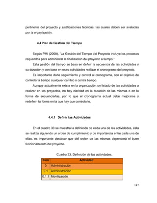 147
pertinente del proyecto y justificaciones técnicas, las cuales deben ser avaladas
por la organización.
4.4Plan de Gestión del Tiempo
Según PMI (2008), “La Gestión del Tiempo del Proyecto incluye los procesos
requeridos para administrar la finalización del proyecto a tiempo.”
Esta gestión del tiempo se basa en definir la secuencia de las actividades y
su duración y con base en esas actividades realizar el cronograma del proyecto.
Es importante darle seguimiento y control al cronograma, con el objetivo de
controlar a tiempo cualquier cambio o contra tiempo.
Aunque actualmente existe en la organización un listado de las actividades a
realizar en los proyectos, no hay claridad en la duración de las mismas o en la
forma de secuenciarlas, por lo que el cronograma actual debe mejorarse y
redefinir la forma en la que hay que controlarlo.
4.4.1 Definir las Actividades
En el cuadro 33 se muestra la definición de cada una de las actividades, ésta
se realiza siguiendo un orden de cumplimiento y de importancia entre cada una de
ellas, es importante destacar que del orden de las mismas dependerá el buen
funcionamiento del proyecto.
Cuadro 33. Definición de las actividades.
Ítem Actividad
0 Administración
0.1 Administración
0.1.1 Movilización
 